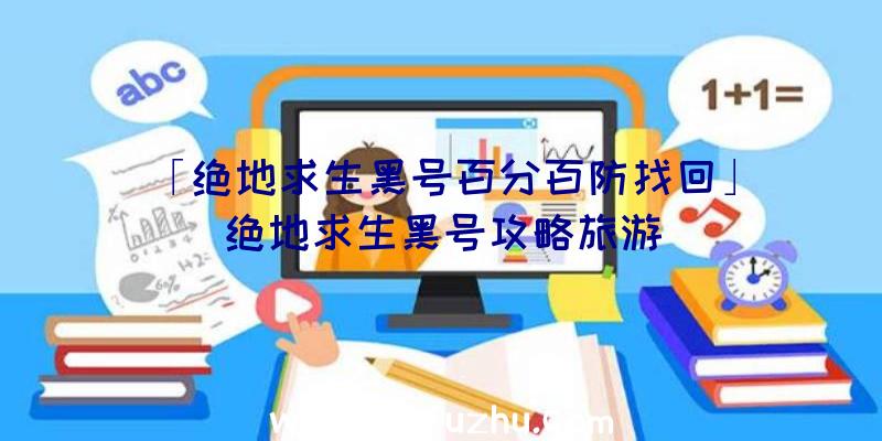 「绝地求生黑号百分百防找回」|绝地求生黑号攻略旅游